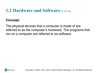 Copyright © 2022, 2016, 2013, 2010 Pearson Education, Inc. All Rights Reserved
1.2 Hardware and Software (1 of 18)
Concept:
The physical devices that a computer is made of are
referred to as the computer’s hardware. The programs that
run on a computer are referred to as software.
 