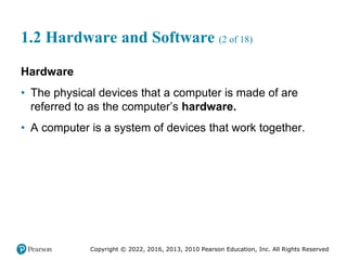 Copyright © 2022, 2016, 2013, 2010 Pearson Education, Inc. All Rights Reserved
1.2 Hardware and Software (2 of 18)
Hardware
• The physical devices that a computer is made of are
referred to as the computer’s hardware.
• A computer is a system of devices that work together.
 