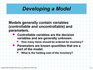 Copyright ©2012 Pearson Education, Inc. publishing as Prentice Hall 1-11
Developing a Model
Models generally contain variables
(controllable and uncontrollable) and
parameters.
 Controllable variables are the decision
variables and are generally unknown.
 How many items should be ordered for inventory?
 Parameters are known quantities that are a
part of the model.
 What is the holding cost of the inventory?
 