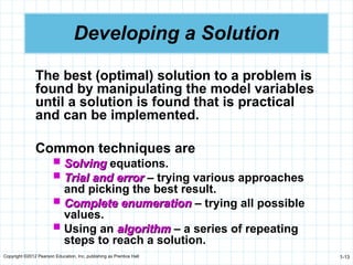 Copyright ©2012 Pearson Education, Inc. publishing as Prentice Hall 1-13
Developing a Solution
The best (optimal) solution to a problem is
found by manipulating the model variables
until a solution is found that is practical
and can be implemented.
Common techniques are
 Solving
Solving equations.
 Trial and error
Trial and error – trying various approaches
and picking the best result.
 Complete enumeration
Complete enumeration – trying all possible
values.
 Using an algorithm
algorithm – a series of repeating
steps to reach a solution.
 