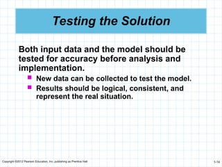 Copyright ©2012 Pearson Education, Inc. publishing as Prentice Hall 1-14
Testing the Solution
Both input data and the model should be
tested for accuracy before analysis and
implementation.
 New data can be collected to test the model.
 Results should be logical, consistent, and
represent the real situation.
 
