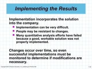 Copyright ©2012 Pearson Education, Inc. publishing as Prentice Hall 1-16
Implementing the Results
Implementation incorporates the solution
into the company.
 Implementation can be very difficult.
 People may be resistant to changes.
 Many quantitative analysis efforts have failed
because a good, workable solution was not
properly implemented.
Changes occur over time, so even
successful implementations must be
monitored to determine if modifications are
necessary.
 