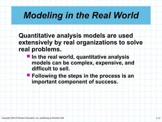 Copyright ©2012 Pearson Education, Inc. publishing as Prentice Hall 1-17
Modeling in the Real World
Quantitative analysis models are used
extensively by real organizations to solve
real problems.
 In the real world, quantitative analysis
models can be complex, expensive, and
difficult to sell.
 Following the steps in the process is an
important component of success.
 