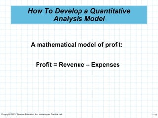 Copyright ©2012 Pearson Education, Inc. publishing as Prentice Hall 1-18
How To Develop a Quantitative
Analysis Model
A mathematical model of profit:
Profit = Revenue – Expenses
 