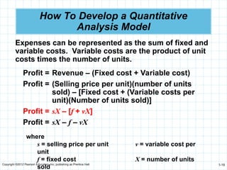 Copyright ©2012 Pearson Education, Inc. publishing as Prentice Hall 1-19
How To Develop a Quantitative
Analysis Model
Expenses can be represented as the sum of fixed and
variable costs. Variable costs are the product of unit
costs times the number of units.
Profit = Revenue – (Fixed cost + Variable cost)
Profit = (Selling price per unit)(number of units
sold) – [Fixed cost + (Variable costs per
unit)(Number of units sold)]
Profit = sX – [f + vX]
Profit = sX – f – vX
where
s = selling price per unit v = variable cost per
unit
f = fixed cost X = number of units
sold
 