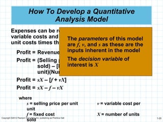 Copyright ©2012 Pearson Education, Inc. publishing as Prentice Hall 1-20
How To Develop a Quantitative
Analysis Model
Expenses can be represented as the sum of fixed and
variable costs and variable costs are the product of
unit costs times the number of units
Profit = Revenue – (Fixed cost + Variable cost)
Profit = (Selling price per unit)(number of units
sold) – [Fixed cost + (Variable costs per
unit)(Number of units sold)]
Profit = sX – [f + vX]
Profit = sX – f – vX
where
s = selling price per unit v = variable cost per
unit
f = fixed cost X = number of units
sold
The parameters of this model
are f, v, and s as these are the
inputs inherent in the model
The decision variable of
interest is X
 