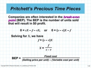 Copyright ©2012 Pearson Education, Inc. publishing as Prentice Hall 1-23
Pritchett’s Precious Time Pieces
0 = sX – f – vX, or 0 = (s – v)X – f
Companies are often interested in the break-even
break-even
point
point (BEP). The BEP is the number of units sold
that will result in $0 profit.
Solving for X, we have
f = (s – v)X
X =
f
s – v
BEP =
Fixed cost
(Selling price per unit) – (Variable cost per unit)
 