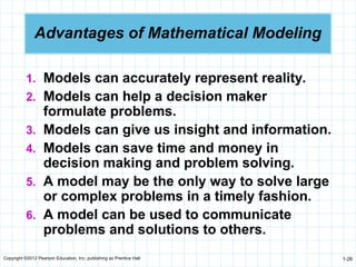 Copyright ©2012 Pearson Education, Inc. publishing as Prentice Hall 1-26
Advantages of Mathematical Modeling
1. Models can accurately represent reality.
2. Models can help a decision maker
formulate problems.
3. Models can give us insight and information.
4. Models can save time and money in
decision making and problem solving.
5. A model may be the only way to solve large
or complex problems in a timely fashion.
6. A model can be used to communicate
problems and solutions to others.
 