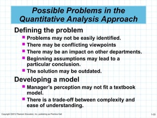Copyright ©2012 Pearson Education, Inc. publishing as Prentice Hall 1-33
Possible Problems in the
Quantitative Analysis Approach
Defining the problem
 Problems may not be easily identified.
 There may be conflicting viewpoints
 There may be an impact on other departments.
 Beginning assumptions may lead to a
particular conclusion.
 The solution may be outdated.
Developing a model
 Manager’s perception may not fit a textbook
model.
 There is a trade-off between complexity and
ease of understanding.
 