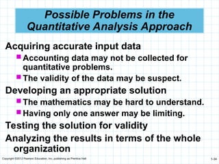 Copyright ©2012 Pearson Education, Inc. publishing as Prentice Hall 1-34
Possible Problems in the
Quantitative Analysis Approach
Acquiring accurate input data
 Accounting data may not be collected for
quantitative problems.
 The validity of the data may be suspect.
Developing an appropriate solution
 The mathematics may be hard to understand.
 Having only one answer may be limiting.
Testing the solution for validity
Analyzing the results in terms of the whole
organization
 