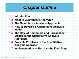 Copyright ©2012 Pearson Education, Inc. publishing as Prentice Hall 1-3
Chapter Outline
1.1 Introduction
1.2 What Is Quantitative Analysis?
1.3 The Quantitative Analysis Approach
1.4 How to Develop a Quantitative Analysis
Model
1.5 The Role of Computers and Spreadsheet
Models in the Quantitative Analysis
Approach
1.6 Possible Problems in the Quantitative
Analysis Approach
1.7 Implementation — Not Just the Final Step
 