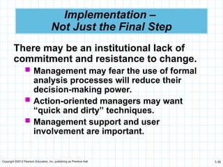 Copyright ©2012 Pearson Education, Inc. publishing as Prentice Hall 1-35
Implementation –
Not Just the Final Step
There may be an institutional lack of
commitment and resistance to change.
 Management may fear the use of formal
analysis processes will reduce their
decision-making power.
 Action-oriented managers may want
“quick and dirty” techniques.
 Management support and user
involvement are important.
 