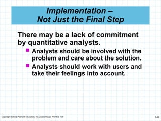 Copyright ©2012 Pearson Education, Inc. publishing as Prentice Hall 1-36
Implementation –
Not Just the Final Step
There may be a lack of commitment
by quantitative analysts.
 Analysts should be involved with the
problem and care about the solution.
 Analysts should work with users and
take their feelings into account.
 