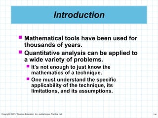 Copyright ©2012 Pearson Education, Inc. publishing as Prentice Hall 1-4
Introduction
 Mathematical tools have been used for
thousands of years.
 Quantitative analysis can be applied to
a wide variety of problems.
 It’s not enough to just know the
mathematics of a technique.
 One must understand the specific
applicability of the technique, its
limitations, and its assumptions.
 