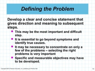 Copyright ©2012 Pearson Education, Inc. publishing as Prentice Hall 1-9
Defining the Problem
Develop a clear and concise statement that
gives direction and meaning to subsequent
steps.
 This may be the most important and difficult
step.
 It is essential to go beyond symptoms and
identify true causes.
 It may be necessary to concentrate on only a
few of the problems – selecting the right
problems is very important
 Specific and measurable objectives may have
to be developed.
 