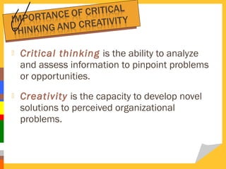

Critical thinking is the ability to analyze
and assess information to pinpoint problems
or opportunities.



Creativity is the capacity to develop novel
solutions to perceived organizational
problems.

 