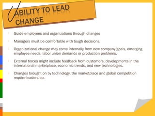 

Guide employees and organizations through changes



Managers must be comfortable with tough decisions.



Organizational change may come internally from new company goals, emerging
employee needs, labor union demands or production problems.



External forces might include feedback from customers, developments in the
international marketplace, economic trends, and new technologies.



Changes brought on by technology, the marketplace and global competition
require leadership.

 