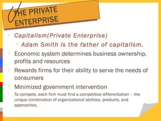 








Capitalism(Private Enterprise)
 Adam Smith is the father of capitalism.
Economic system determines business ownership,
profits and resources
Rewards firms for their ability to serve the needs of
consumers
Minimized government intervention
To compete, each firm must find a competitive differentiation – the
unique combination of organizational abilities, products, and
approaches.

 