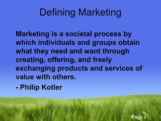 Page 1
Defining Marketing
Marketing is a societal process by
which individuals and groups obtain
what they need and want through
creating, offering, and freely
exchanging products and services of
value with others.
- Philip Kotler
 