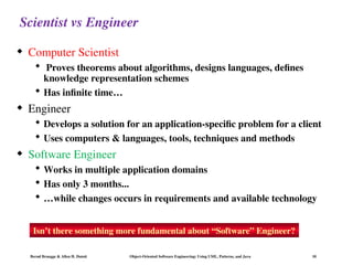 Bernd Bruegge & Allen H. Dutoit Object-Oriented Software Engineering: Using UML, Patterns, and Java 10
Scientist vs Engineer
 Computer Scientist
 Proves theorems about algorithms, designs languages, defines
knowledge representation schemes
 Has infinite time…
 Engineer
 Develops a solution for an application-specific problem for a client
 Uses computers & languages, tools, techniques and methods
 Software Engineer
 Works in multiple application domains
 Has only 3 months...
 …while changes occurs in requirements and available technology
Isn’t there something more fundamental about “Software” Engineer?
 
