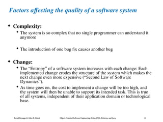 Bernd Bruegge & Allen H. Dutoit Object-Oriented Software Engineering: Using UML, Patterns, and Java 11
Factors affecting the quality of a software system
 Complexity:
 The system is so complex that no single programmer can understand it
anymore
 The introduction of one bug fix causes another bug
 Change:
 The “Entropy” of a software system increases with each change: Each
implemented change erodes the structure of the system which makes the
next change even more expensive (“Second Law of Software
Dynamics”).
 As time goes on, the cost to implement a change will be too high, and
the system will then be unable to support its intended task. This is true
of all systems, independent of their application domain or technological
base.
 