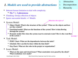 Bernd Bruegge & Allen H. Dutoit Object-Oriented Software Engineering: Using UML, Patterns, and Java 15
1. Models are used to provide abstractions
 System Model:
 Object Model: What is the structure of the system? What are the objects and how
are they related?
 Functional model: What are the functions of the system? How is data flowing
through the system?
 Dynamic model: How does the system react to external events? How is the event flow
in the system ?
 Task Model:
 PERT Chart: What are the dependencies between the tasks?
 Schedule: How can this be done within the time limit?
 Org Chart: What are the roles in the project or organization?
 Issues Model:
 What are the open and closed issues? What constraints were posed by the client?
What resolutions were made?
 Inherent human limitation to deal with complexity
 The 7 +- 2 phenomena
 Chunking: Group collection of objects
 Ignore unessential details: => Models
1. Abstraction
2. Decomposition
3. Hierarchy
What does this refer to?
In UML?
 