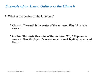 Bernd Bruegge & Allen H. Dutoit Object-Oriented Software Engineering: Using UML, Patterns, and Java 18
Example of an Issue: Galileo vs the Church
 What is the center of the Universe?
 Church: The earth is the center of the universe. Why? Aristotle
says so.
 Galileo: The sun is the center of the universe. Why? Copernicus
says so. Also, the Jupiter’s moons rotate round Jupiter, not around
Earth.
 