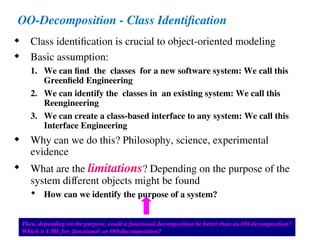 Bernd Bruegge & Allen H. Dutoit Object-Oriented Software Engineering: Using UML, Patterns, and Java 24
OO-Decomposition - Class Identification
 Class identification is crucial to object-oriented modeling
 Basic assumption:
1. We can find the classes for a new software system: We call this
Greenfield Engineering
2. We can identify the classes in an existing system: We call this
Reengineering
3. We can create a class-based interface to any system: We call this
Interface Engineering
 Why can we do this? Philosophy, science, experimental
evidence
 What are the limitations? Depending on the purpose of the
system different objects might be found
 How can we identify the purpose of a system?
Then, depending on the purpose, could a functional decomposition be better than an OO decomposition?
Which is UML for, functional- or OO-decomposition?
 