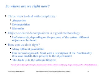 Bernd Bruegge & Allen H. Dutoit Object-Oriented Software Engineering: Using UML, Patterns, and Java 31
So where are we right now?
 Three ways to deal with complexity:
 Abstraction
 Decomposition
 Hierarchy
 Object-oriented decomposition is a good methodology
 Unfortunately, depending on the purpose of the system, different
objects can be found
 How can we do it right?
 Many different possibilities
 Our current approach: Start with a description of the functionality
(Use case model), then proceed to the object model
 This leads us to the software lifecycle
*An old school of thought mixing the domain model with the solution model, being design-oriented, and in a Waterfall fashion.
 