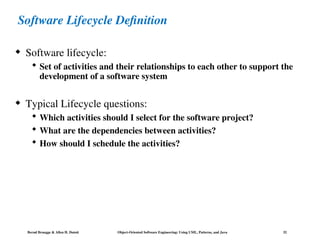 Bernd Bruegge & Allen H. Dutoit Object-Oriented Software Engineering: Using UML, Patterns, and Java 32
Software Lifecycle Definition
 Software lifecycle:
 Set of activities and their relationships to each other to support the
development of a software system
 Typical Lifecycle questions:
 Which activities should I select for the software project?
 What are the dependencies between activities?
 How should I schedule the activities?
 