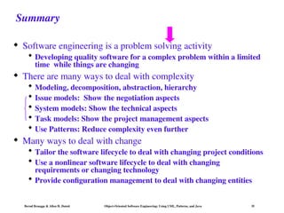 Bernd Bruegge & Allen H. Dutoit Object-Oriented Software Engineering: Using UML, Patterns, and Java 35
Summary
 Software engineering is a problem solving activity
 Developing quality software for a complex problem within a limited
time while things are changing
 There are many ways to deal with complexity
 Modeling, decomposition, abstraction, hierarchy
 Issue models: Show the negotiation aspects
 System models: Show the technical aspects
 Task models: Show the project management aspects
 Use Patterns: Reduce complexity even further
 Many ways to deal with change
 Tailor the software lifecycle to deal with changing project conditions
 Use a nonlinear software lifecycle to deal with changing
requirements or changing technology
 Provide configuration management to deal with changing entities
 