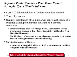 Bernd Bruegge & Allen H. Dutoit Object-Oriented Software Engineering: Using UML, Patterns, and Java 37
Software Production has a Poor Track Record
Example: Space Shuttle Software
 Cost: $10 Billion, millions of dollars more than planned
 Time: 3 years late
 Quality: First launch of Columbia was cancelled because of a
synchronization problem with the Shuttle's 5 onboard
computers.
 Error was traced back to a change made 2 years earlier when a
programmer changed a delay factor in an interrupt handler from
50 to 80 milliseconds.
 The likelihood of the error was small enough, that the error caused
no harm during thousands of hours of testing.
 Substantial errors still exist.
 Astronauts are supplied with a book of known software problems
"Program Notes and Waivers".
Take a look at the Standish Report (The “Chaos” Report)
 