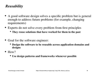 Bernd Bruegge & Allen H. Dutoit Object-Oriented Software Engineering: Using UML, Patterns, and Java 38
Reusability
 A good software design solves a specific problem but is general
enough to address future problems (for example, changing
requirements)
 Experts do not solve every problem from first principles
 They reuse solutions that have worked for them in the past
 Goal for the software engineer:
 Design the software to be reusable across application domains and
designs
 How?
 Use design patterns and frameworks whenever possible
 