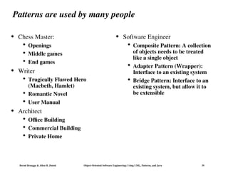 Bernd Bruegge & Allen H. Dutoit Object-Oriented Software Engineering: Using UML, Patterns, and Java 39
Patterns are used by many people
 Chess Master:
 Openings
 Middle games
 End games
 Writer
 Tragically Flawed Hero
(Macbeth, Hamlet)
 Romantic Novel
 User Manual
 Architect
 Office Building
 Commercial Building
 Private Home
 Software Engineer
 Composite Pattern: A collection
of objects needs to be treated
like a single object
 Adapter Pattern (Wrapper):
Interface to an existing system
 Bridge Pattern: Interface to an
existing system, but allow it to
be extensible
 