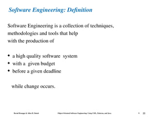 Bernd Bruegge & Allen H. Dutoit Object-Oriented Software Engineering: Using UML, Patterns, and Java 9 20
Software Engineering: Definition
Software Engineering is a collection of techniques,
methodologies and tools that help
with the production of
 a high quality software system
 with a given budget
 before a given deadline
while change occurs.
 