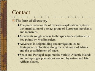 Contact The lure of discovery The potential rewards of overseas exploration captured the imagination of a select group of European merchants and monarchs. Merchants sought access to the spice trade controlled at key points by Muslim rulers. Advances in shipbuilding and navigation led to Portuguese exploration along the west coast of Africa and the establishment of trade. Spain and Portugal acquired the various Atlantic islands and set up sugar plantations worked by native and later African slaves. 