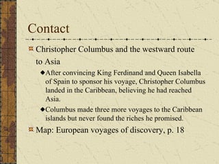 Contact Christopher Columbus and the westward route to Asia After convincing King Ferdinand and Queen Isabella of Spain to sponsor his voyage, Christopher Columbus landed in the Caribbean, believing he had reached Asia. Columbus made three more voyages to the Caribbean islands but never found the riches he promised. Map: European voyages of discovery, p. 18 