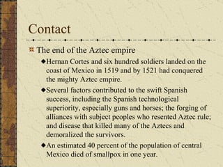 Contact The end of the Aztec empire Hernan Cortes and six hundred soldiers landed on the coast of Mexico in 1519 and by 1521 had conquered the mighty Aztec empire. Several factors contributed to the swift Spanish success, including the Spanish technological superiority, especially guns and horses; the forging of alliances with subject peoples who resented Aztec rule; and disease that killed many of the Aztecs and demoralized the survivors. An estimated 40 percent of the population of central Mexico died of smallpox in one year.  