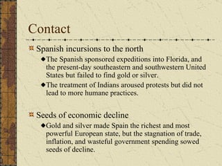 Contact Spanish incursions to the north The Spanish sponsored expeditions into Florida, and the present-day southeastern and southwestern United States but failed to find gold or silver.  The treatment of Indians aroused protests but did not lead to more humane practices. Seeds of economic decline Gold and silver made Spain the richest and most powerful European state, but the stagnation of trade, inflation, and wasteful government spending sowed seeds of decline. 