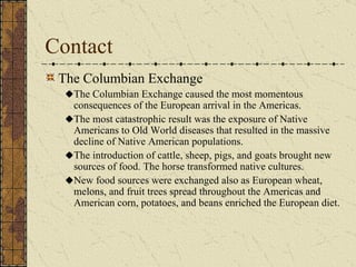 Contact The Columbian Exchange The Columbian Exchange caused the most momentous consequences of the European arrival in the Americas. The most catastrophic result was the exposure of Native Americans to Old World diseases that resulted in the massive decline of Native American populations.  The introduction of cattle, sheep, pigs, and goats brought new sources of food. The horse transformed native cultures. New food sources were exchanged also as European wheat, melons, and fruit trees spread throughout the Americas and American corn, potatoes, and beans enriched the European diet. 