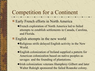 Competition for a Continent Early French efforts in North America French exploration of North America led to failed attempts to establish settlements in Canada, Carolina, and Florida. English attempts in the new world Religious strife delayed English activity in the New World.  English colonization of Ireland supplied a pattern for American colonization based on native peoples as savages  and the founding of plantations.  Irish colonization veterans Humphrey Gilbert and later Walter Raleigh sponsored the failed Roanoke colony. 