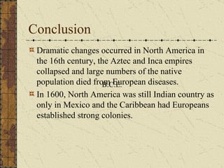 Conclusion Dramatic changes occurred in North America in the 16th century, the Aztec and Inca empires collapsed and large numbers of the native population died from European diseases. In 1600, North America was still Indian country as only in Mexico and the Caribbean had Europeans established strong colonies.  B.C.E. 