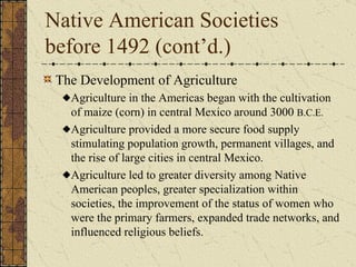 Native American Societies before 1492 (cont’d.)  The Development of Agriculture  Agriculture in the Americas began with the cultivation of maize (corn) in central Mexico around 3000  B.C.E. Agriculture provided a more secure food supply  stimulating population growth, permanent villages, and the rise of large cities in central Mexico. Agriculture led to greater diversity among Native American peoples, greater specialization within societies, the improvement of the status of women who were the primary farmers, expanded trade networks, and influenced religious beliefs. 