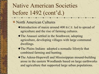 Native American Societies before 1492 (cont’d.) North American Cultures Introduction of maize around 400  B.C.E.  led to spread of agriculture and the rise of farming cultures. The Anasazi settled in the Southwest, adopting agriculture, developing villages with large communal dwellings. The Plains Indians  adopted a nomadic lifestyle that combined farming and hunting. The Adena-Hopewell and Mississippian mound-building arose in the eastern Woodlands based on large earthworks and agriculture that supported large urban populations. 