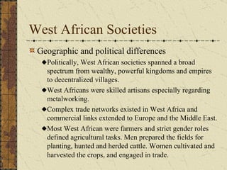 West African Societies Geographic and political differences Politically, West African societies spanned a broad spectrum from wealthy, powerful kingdoms and empires to decentralized villages. West Africans were skilled artisans especially regarding metalworking. Complex trade networks existed in West Africa and commercial links extended to Europe and the Middle East. Most West African were farmers and strict gender roles defined agricultural tasks. Men prepared the fields for planting, hunted and herded cattle. Women cultivated and harvested the crops, and engaged in trade.   