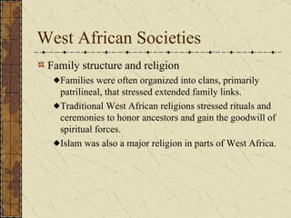 West African Societies Family structure and religion Families were often organized into clans, primarily patrilineal, that stressed extended family links. Traditional West African religions stressed rituals and ceremonies to honor ancestors and gain the goodwill of spiritual forces.  Islam was also a major religion in parts of West Africa. 