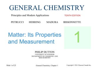 General Chemistry: Chapter 1Slide 1 of 25
PHILIP DUTTON
UNIVERSITY OF WINDSOR
DEPARTMENT OF CHEMISTRY AND
BIOCHEMISTRY
TENTH EDITION
GENERAL CHEMISTRY
Principles and Modern Applications
PETRUCCI HERRING MADURA BISSONNETTE
Copyright © 2011 Pearson Canada Inc.
Matter: Its Properties
and Measurement 1
 
