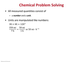 ©McGraw-Hill Education.
Chemical Problem Solving
• All measured quantities consist of
– a number and a unit.
• Units are manipulated like numbers:
3ft × 4ft = 12ft2
350 m𝑖
7 h
=
50 mi
1 h
or 50 mi ∙ h−1
 