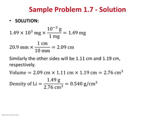 ©McGraw-Hill Education.
Sample Problem 1.7 - Solution
• SOLUTION:
1.49 × 103 mg ×
10−3 g
1 mg
= 1.49 mg
20.9 mm ×
1 cm
10 mm
= 2.09 cm
Similarly the other sides will be 1.11 cm and 1.19 cm,
respectively.
Volume = 2.09 cm × 1.11 cm × 1.19 cm = 2.76 cm3
Density of Li =
1.49 g
2.76 cm3
= 0.540 g/cm3
 