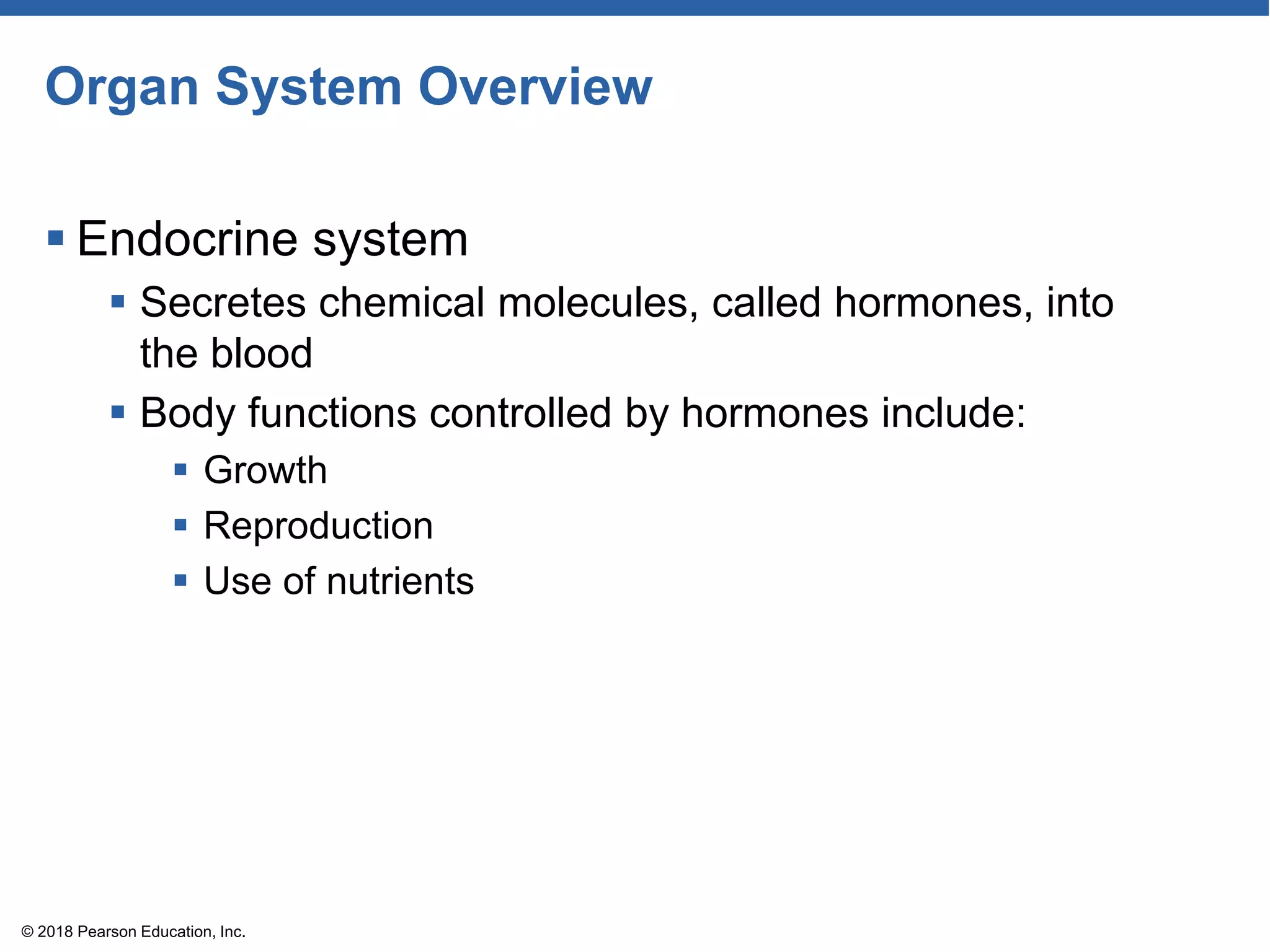 Organ System Overview
 Endocrine system
 Secretes chemical molecules, called hormones, into
the blood
 Body functions controlled by hormones include:
 Growth
 Reproduction
 Use of nutrients
© 2018 Pearson Education, Inc.
 